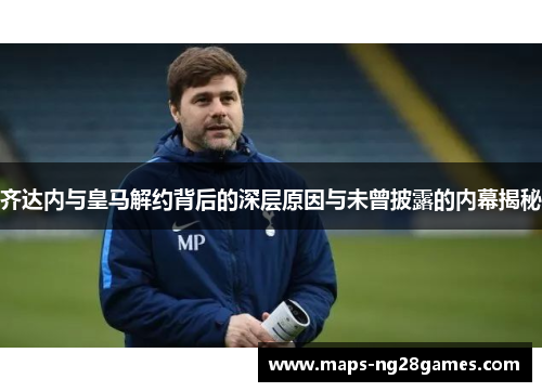 齐达内与皇马解约背后的深层原因与未曾披露的内幕揭秘 齐达内与皇马解约背后的深层原因与未曾披露的内幕揭秘