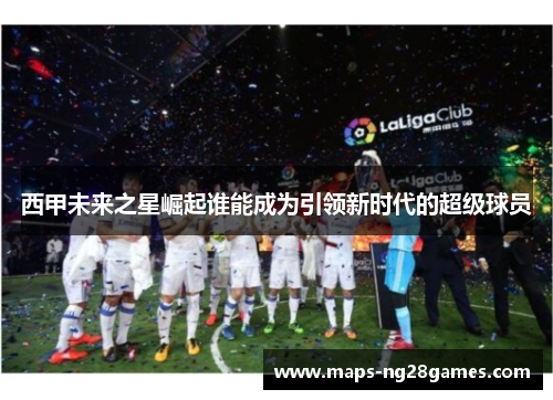 西甲未来之星崛起谁能成为引领新时代的超级球员