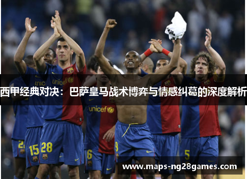 西甲经典对决:巴萨皇马战术博弈与情感纠葛的深度解析 西甲经典对决:巴萨皇马战术博弈与情感纠葛的深度解析