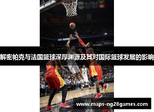 解密帕克与法国篮球深厚渊源及其对国际篮球发展的影响