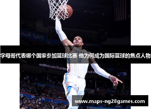 字母哥代表哪个国家参加篮球比赛 他为何成为国际篮球的焦点人物 字母哥代表哪个国家参加篮球比赛 他为何成为国际篮球的焦点人物