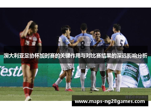 澳大利亚足协杯加时赛的关键作用与对比赛结果的深远影响分析 澳大利亚足协杯加时赛的关键作用与对比赛结果的深远影响分析