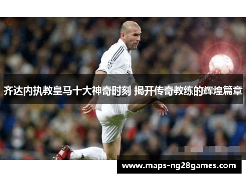 齐达内执教皇马十大神奇时刻 揭开传奇教练的辉煌篇章 齐达内执教皇马十大神奇时刻 揭开传奇教练的辉煌篇章